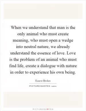 When we understand that man is the only animal who must create meaning, who must open a wedge into neutral nature, we already understand the essence of love. Love is the problem of an animal who must find life, create a dialogue with nature in order to experience his own being Picture Quote #1