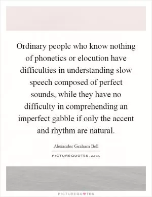 Ordinary people who know nothing of phonetics or elocution have difficulties in understanding slow speech composed of perfect sounds, while they have no difficulty in comprehending an imperfect gabble if only the accent and rhythm are natural Picture Quote #1
