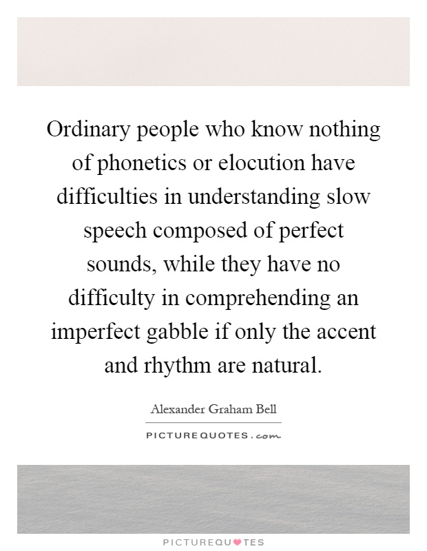 Ordinary people who know nothing of phonetics or elocution have difficulties in understanding slow speech composed of perfect sounds, while they have no difficulty in comprehending an imperfect gabble if only the accent and rhythm are natural Picture Quote #1
