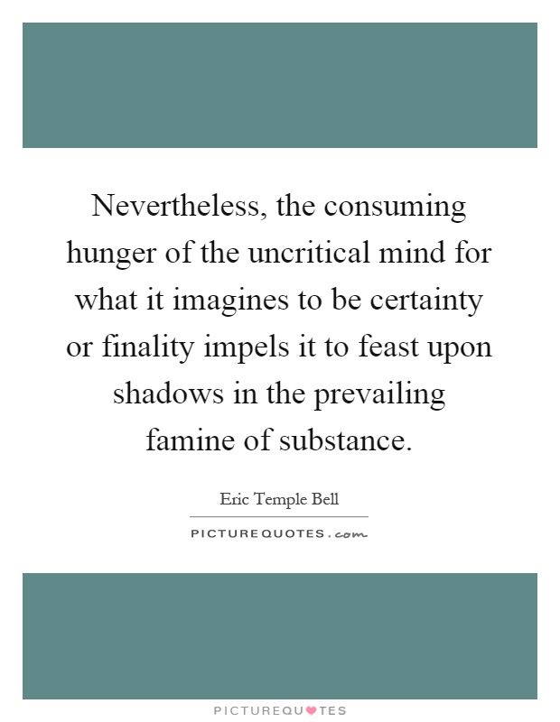 Nevertheless, the consuming hunger of the uncritical mind for what it imagines to be certainty or finality impels it to feast upon shadows in the prevailing famine of substance Picture Quote #1