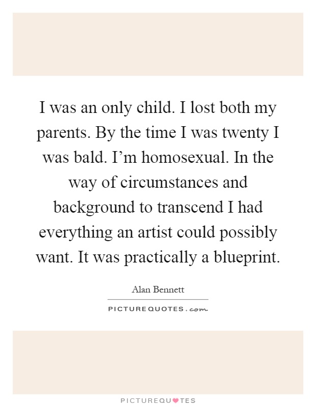 I was an only child. I lost both my parents. By the time I was twenty I was bald. I'm homosexual. In the way of circumstances and background to transcend I had everything an artist could possibly want. It was practically a blueprint Picture Quote #1