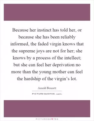 Because her instinct has told her, or because she has been reliably informed, the faded virgin knows that the supreme joys are not for her; she knows by a process of the intellect; but she can feel her deprivation no more than the young mother can feel the hardship of the virgin’s lot Picture Quote #1