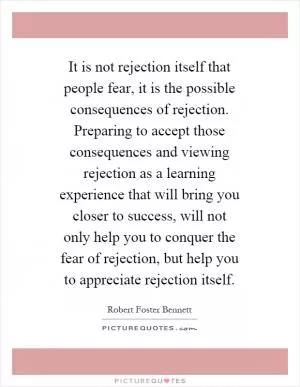 It is not rejection itself that people fear, it is the possible consequences of rejection. Preparing to accept those consequences and viewing rejection as a learning experience that will bring you closer to success, will not only help you to conquer the fear of rejection, but help you to appreciate rejection itself Picture Quote #1