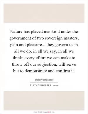 Nature has placed mankind under the government of two sovereign masters, pain and pleasure... they govern us in all we do, in all we say, in all we think: every effort we can make to throw off our subjection, will serve but to demonstrate and confirm it Picture Quote #1