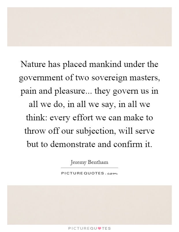 Nature has placed mankind under the government of two sovereign masters, pain and pleasure... they govern us in all we do, in all we say, in all we think: every effort we can make to throw off our subjection, will serve but to demonstrate and confirm it Picture Quote #1