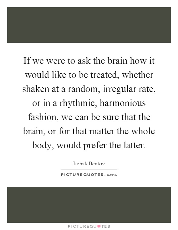 If we were to ask the brain how it would like to be treated, whether shaken at a random, irregular rate, or in a rhythmic, harmonious fashion, we can be sure that the brain, or for that matter the whole body, would prefer the latter Picture Quote #1