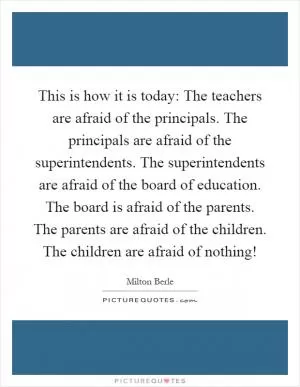 This is how it is today: The teachers are afraid of the principals. The principals are afraid of the superintendents. The superintendents are afraid of the board of education. The board is afraid of the parents. The parents are afraid of the children. The children are afraid of nothing! Picture Quote #1