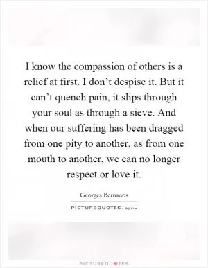 I know the compassion of others is a relief at first. I don’t despise it. But it can’t quench pain, it slips through your soul as through a sieve. And when our suffering has been dragged from one pity to another, as from one mouth to another, we can no longer respect or love it Picture Quote #1