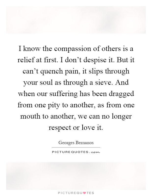 I know the compassion of others is a relief at first. I don't despise it. But it can't quench pain, it slips through your soul as through a sieve. And when our suffering has been dragged from one pity to another, as from one mouth to another, we can no longer respect or love it Picture Quote #1