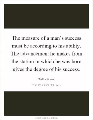 The measure of a man’s success must be according to his ability. The advancement he makes from the station in which he was born gives the degree of his success Picture Quote #1