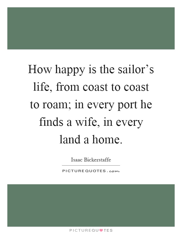 How happy is the sailor's life, from coast to coast to roam; in every port he finds a wife, in every land a home Picture Quote #1