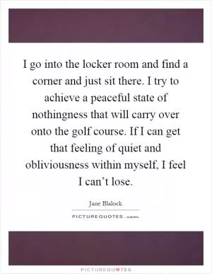 I go into the locker room and find a corner and just sit there. I try to achieve a peaceful state of nothingness that will carry over onto the golf course. If I can get that feeling of quiet and obliviousness within myself, I feel I can’t lose Picture Quote #1