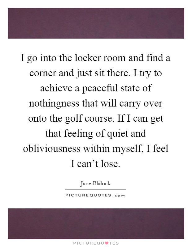 I go into the locker room and find a corner and just sit there. I try to achieve a peaceful state of nothingness that will carry over onto the golf course. If I can get that feeling of quiet and obliviousness within myself, I feel I can't lose Picture Quote #1