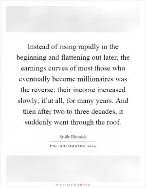 Instead of rising rapidly in the beginning and flattening out later, the earnings curves of most those who eventually become millionaires was the reverse; their income increased slowly, if at all, for many years. And then after two to three decades, it suddenly went through the roof Picture Quote #1