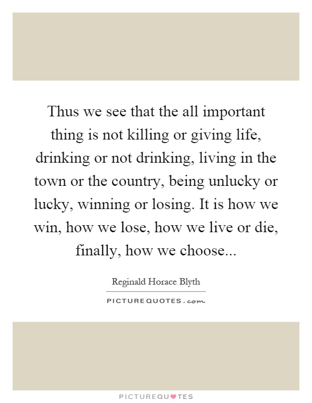 Thus we see that the all important thing is not killing or giving life, drinking or not drinking, living in the town or the country, being unlucky or lucky, winning or losing. It is how we win, how we lose, how we live or die, finally, how we choose Picture Quote #1