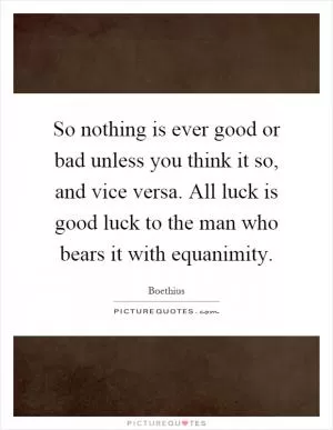 So nothing is ever good or bad unless you think it so, and vice versa. All luck is good luck to the man who bears it with equanimity Picture Quote #1