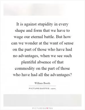 It is against stupidity in every shape and form that we have to wage our eternal battle. But how can we wonder at the want of sense on the part of those who have had no advantages, when we see such plentiful absence of that commodity on the part of those who have had all the advantages? Picture Quote #1