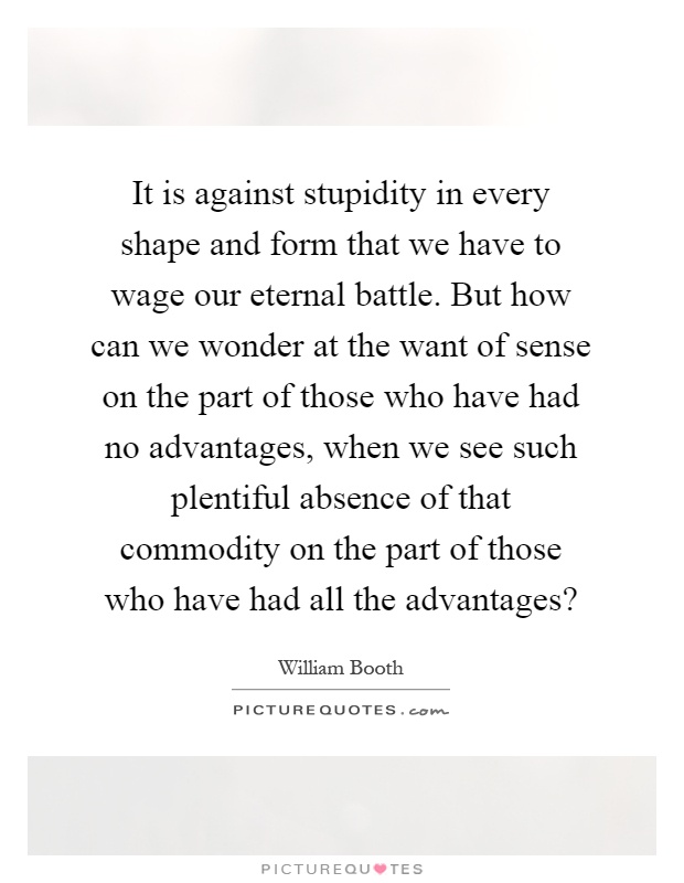 It is against stupidity in every shape and form that we have to wage our eternal battle. But how can we wonder at the want of sense on the part of those who have had no advantages, when we see such plentiful absence of that commodity on the part of those who have had all the advantages? Picture Quote #1