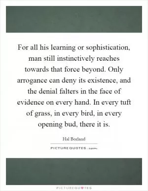 For all his learning or sophistication, man still instinctively reaches towards that force beyond. Only arrogance can deny its existence, and the denial falters in the face of evidence on every hand. In every tuft of grass, in every bird, in every opening bud, there it is Picture Quote #1