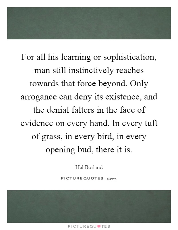 For all his learning or sophistication, man still instinctively reaches towards that force beyond. Only arrogance can deny its existence, and the denial falters in the face of evidence on every hand. In every tuft of grass, in every bird, in every opening bud, there it is Picture Quote #1