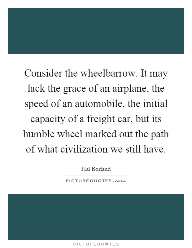 Consider the wheelbarrow. It may lack the grace of an airplane, the speed of an automobile, the initial capacity of a freight car, but its humble wheel marked out the path of what civilization we still have Picture Quote #1