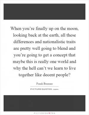 When you’re finally up on the moon, looking back at the earth, all these differences and nationalistic traits are pretty well going to blend and you’re going to get a concept that maybe this is really one world and why the hell can’t we learn to live together like decent people? Picture Quote #1
