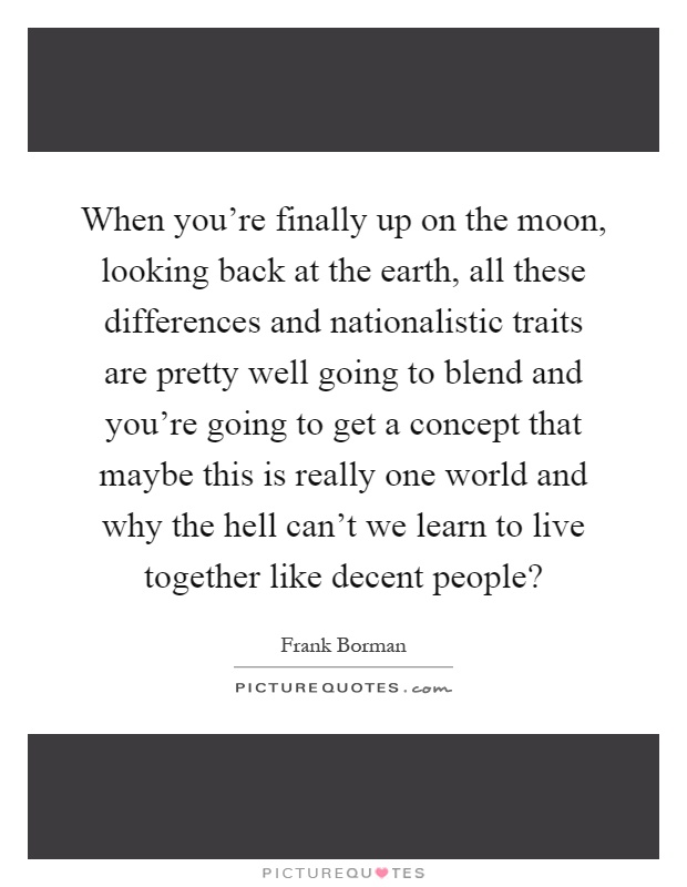 When you're finally up on the moon, looking back at the earth, all these differences and nationalistic traits are pretty well going to blend and you're going to get a concept that maybe this is really one world and why the hell can't we learn to live together like decent people? Picture Quote #1