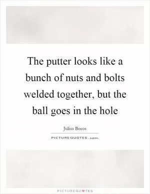 The putter looks like a bunch of nuts and bolts welded together, but the ball goes in the hole Picture Quote #1