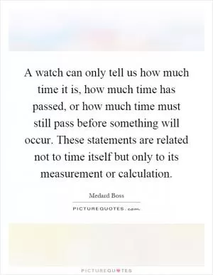 A watch can only tell us how much time it is, how much time has passed, or how much time must still pass before something will occur. These statements are related not to time itself but only to its measurement or calculation Picture Quote #1