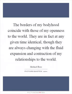 The borders of my bodyhood coincide with those of my openness to the world. They are in fact at any given time identical, though they are always changing with the fluid expansion and contraction of my relationships to the world Picture Quote #1