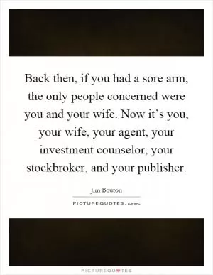 Back then, if you had a sore arm, the only people concerned were you and your wife. Now it’s you, your wife, your agent, your investment counselor, your stockbroker, and your publisher Picture Quote #1