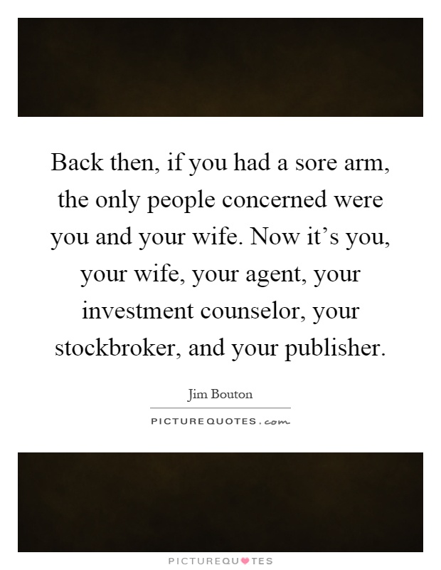 Back then, if you had a sore arm, the only people concerned were you and your wife. Now it's you, your wife, your agent, your investment counselor, your stockbroker, and your publisher Picture Quote #1