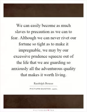 We can easily become as much slaves to precaution as we can to fear. Although we can never rivet our fortune so tight as to make it impregnable, we may by our excessive prudence squeeze out of the life that we are guarding so anxiously all the adventurous quality that makes it worth living Picture Quote #1