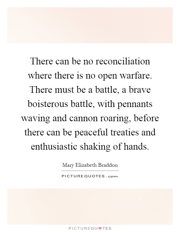 There can be no reconciliation where there is no open warfare. There must be a battle, a brave boisterous battle, with pennants waving and cannon roaring, before there can be peaceful treaties and enthusiastic shaking of hands Picture Quote #1