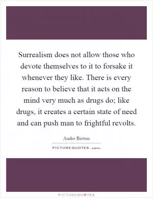 Surrealism does not allow those who devote themselves to it to forsake it whenever they like. There is every reason to believe that it acts on the mind very much as drugs do; like drugs, it creates a certain state of need and can push man to frightful revolts Picture Quote #1