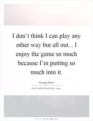 I don’t think I can play any other way but all out... I enjoy the game so much because I’m putting so much into it Picture Quote #1