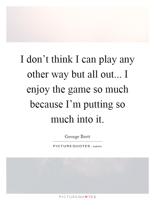 I don't think I can play any other way but all out... I enjoy the game so much because I'm putting so much into it Picture Quote #1