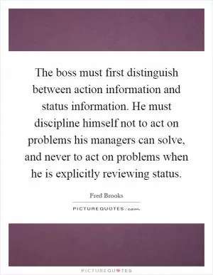 The boss must first distinguish between action information and status information. He must discipline himself not to act on problems his managers can solve, and never to act on problems when he is explicitly reviewing status Picture Quote #1