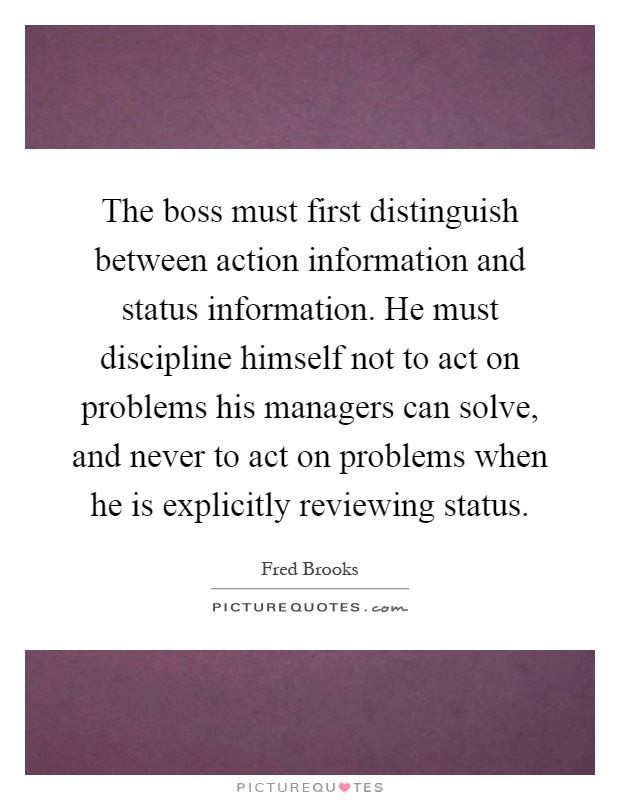 The boss must first distinguish between action information and status information. He must discipline himself not to act on problems his managers can solve, and never to act on problems when he is explicitly reviewing status Picture Quote #1