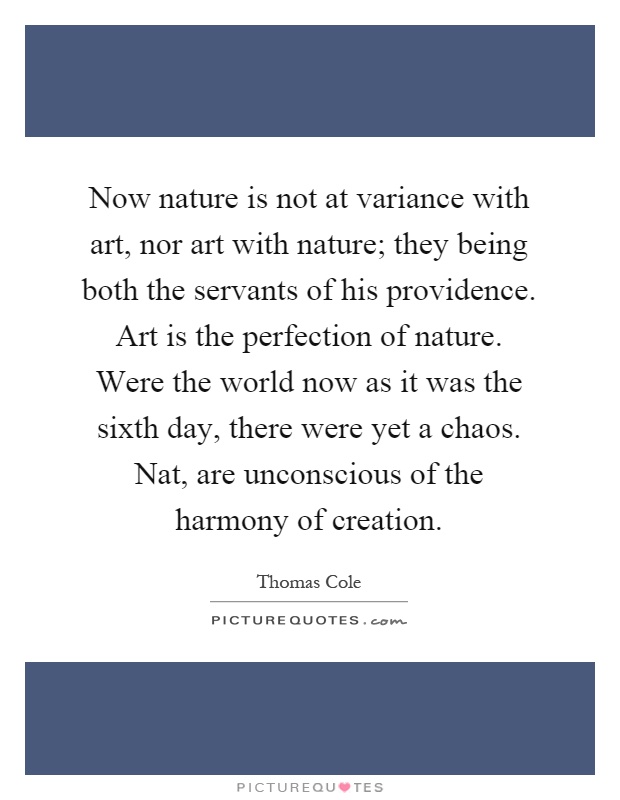 Now nature is not at variance with art, nor art with nature; they being both the servants of his providence. Art is the perfection of nature. Were the world now as it was the sixth day, there were yet a chaos. Nat, are unconscious of the harmony of creation Picture Quote #1