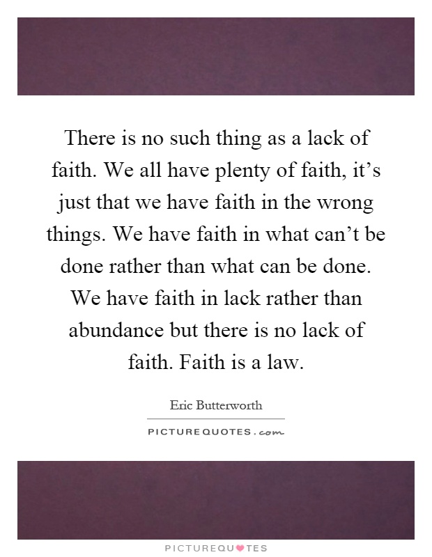 There is no such thing as a lack of faith. We all have plenty of faith, it's just that we have faith in the wrong things. We have faith in what can't be done rather than what can be done. We have faith in lack rather than abundance but there is no lack of faith. Faith is a law Picture Quote #1