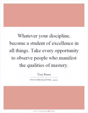 Whatever your discipline, become a student of excellence in all things. Take every opportunity to observe people who manifest the qualities of mastery Picture Quote #1