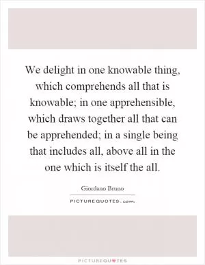 We delight in one knowable thing, which comprehends all that is knowable; in one apprehensible, which draws together all that can be apprehended; in a single being that includes all, above all in the one which is itself the all Picture Quote #1