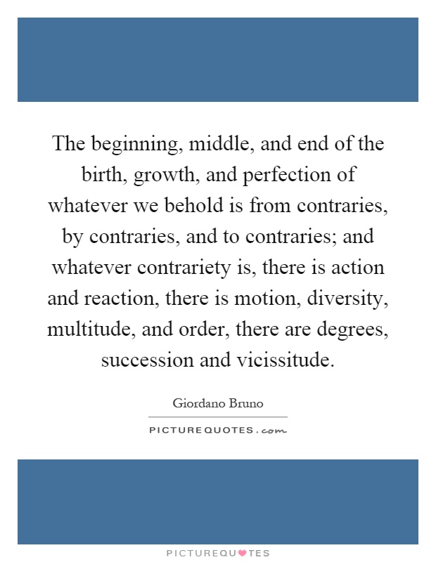 The beginning, middle, and end of the birth, growth, and perfection of whatever we behold is from contraries, by contraries, and to contraries; and whatever contrariety is, there is action and reaction, there is motion, diversity, multitude, and order, there are degrees, succession and vicissitude Picture Quote #1