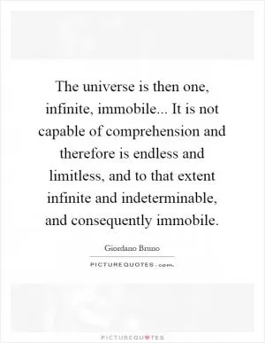 The universe is then one, infinite, immobile... It is not capable of comprehension and therefore is endless and limitless, and to that extent infinite and indeterminable, and consequently immobile Picture Quote #1