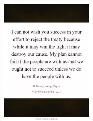 I can not wish you success in your effort to reject the treaty because while it may win the fight it may destroy our cause. My plan cannot fail if the people are with us and we ought not to succeed unless we do have the people with us Picture Quote #1