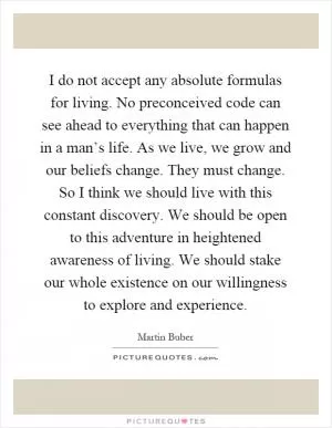 I do not accept any absolute formulas for living. No preconceived code can see ahead to everything that can happen in a man’s life. As we live, we grow and our beliefs change. They must change. So I think we should live with this constant discovery. We should be open to this adventure in heightened awareness of living. We should stake our whole existence on our willingness to explore and experience Picture Quote #1