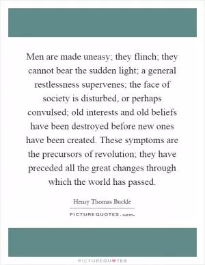 Men are made uneasy; they flinch; they cannot bear the sudden light; a general restlessness supervenes; the face of society is disturbed, or perhaps convulsed; old interests and old beliefs have been destroyed before new ones have been created. These symptoms are the precursors of revolution; they have preceded all the great changes through which the world has passed Picture Quote #1