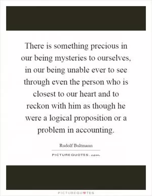 There is something precious in our being mysteries to ourselves, in our being unable ever to see through even the person who is closest to our heart and to reckon with him as though he were a logical proposition or a problem in accounting Picture Quote #1