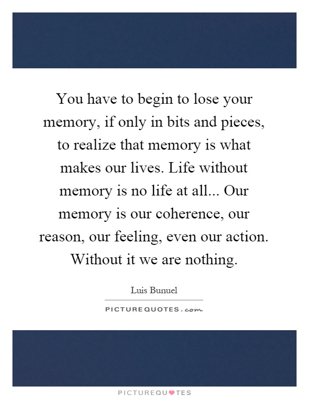 You have to begin to lose your memory, if only in bits and pieces, to realize that memory is what makes our lives. Life without memory is no life at all... Our memory is our coherence, our reason, our feeling, even our action. Without it we are nothing Picture Quote #1